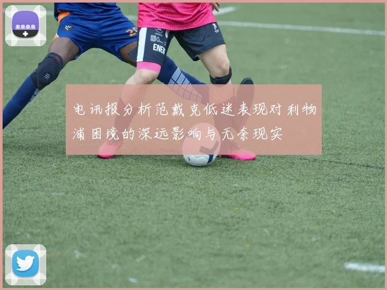 电讯报分析范戴克低迷表现对利物浦困境的深远影响与无奈现实