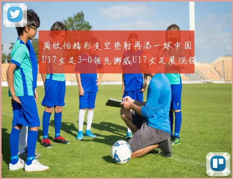 周欣怡精彩凌空垫射再添一球中国U17女足3-0领先挪威U17女足展现强劲实力