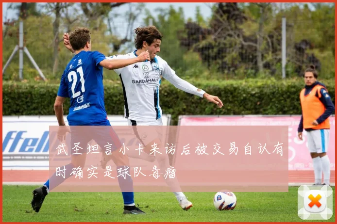 武圣坦言小卡来访后被交易自认有时确实是球队毒瘤