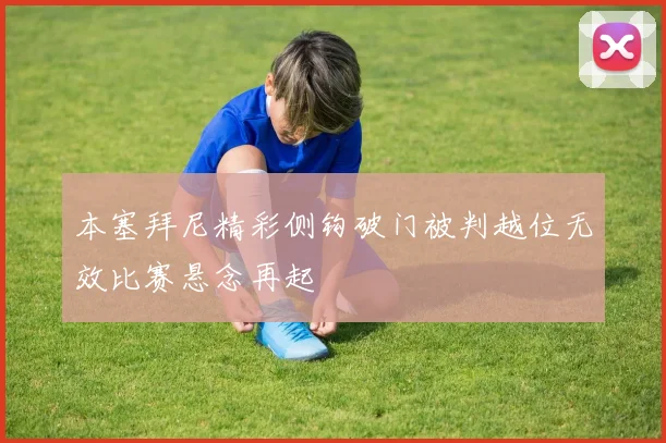 本塞拜尼精彩侧钩破门被判越位无效比赛悬念再起