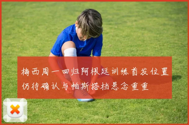 梅西周一回归阿根廷训练首发位置仍待确认与帕斯搭档悬念重重