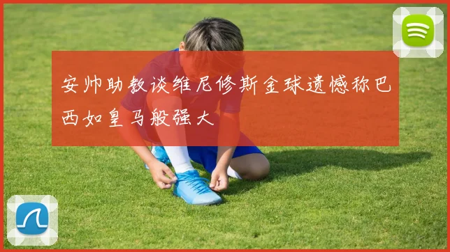 安帅助教谈维尼修斯金球遗憾称巴西如皇马般强大