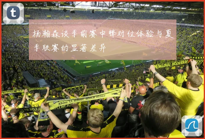 杨瀚森谈季前赛中锋对位体验与夏季联赛的显著差异