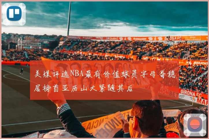 美媒评选NBA最有价值球员字母哥稳居榜首亚历山大紧随其后