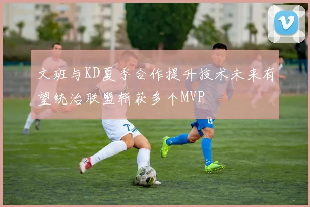文班与KD夏季合作提升技术未来有望统治联盟斩获多个MVP