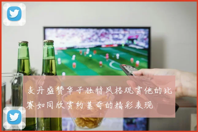 麦丹盛赞华子独特风格观赏他的比赛如同欣赏约基奇的精彩表现