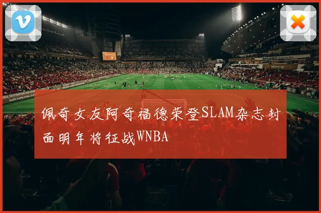 佩奇女友阿奇福德荣登SLAM杂志封面明年将征战WNBA