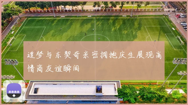 追梦与东契奇亲密拥抱庆生展现高情商友谊瞬间