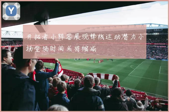 开拓者小阵容展现锋线运动潜力小杨登场时间或将缩减