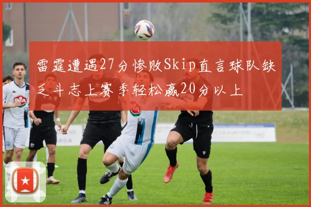 雷霆遭遇27分惨败Skip直言球队缺乏斗志上赛季轻松赢20分以上