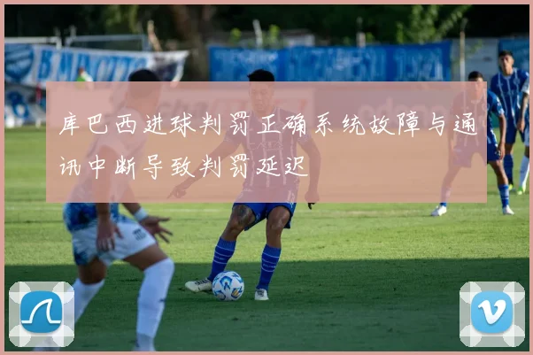 库巴西进球判罚正确系统故障与通讯中断导致判罚延迟