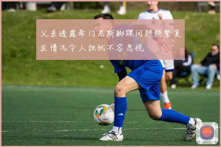父亲透露希门尼斯脚踝问题频繁复发情况令人担忧不容忽视