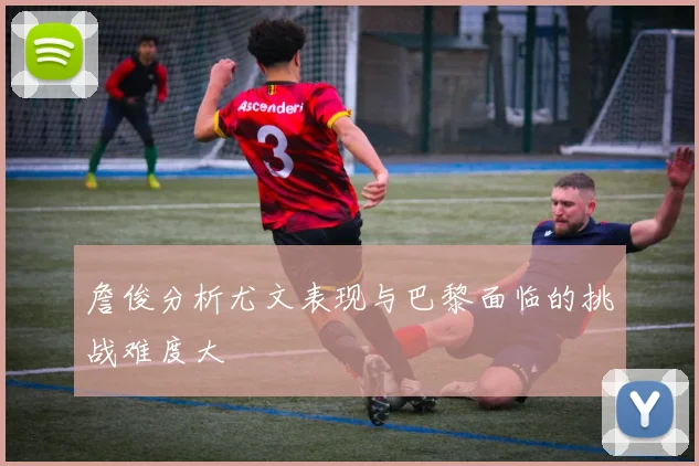 詹俊分析尤文表现与巴黎面临的挑战难度大